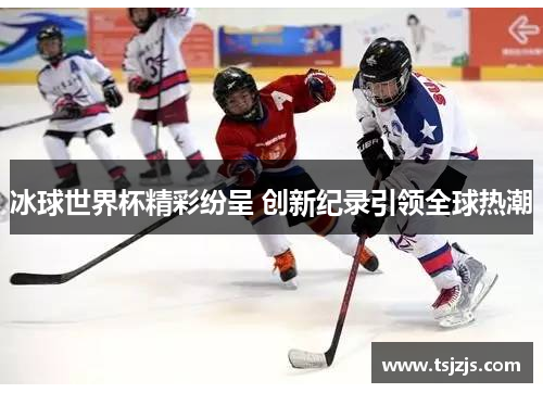 冰球世界杯精彩纷呈 创新纪录引领全球热潮